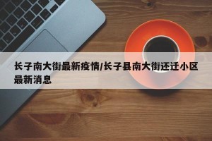 长子南大街最新疫情/长子县南大街还迁小区最新消息