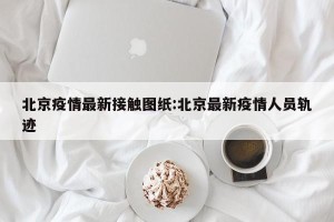 北京疫情最新接触图纸:北京最新疫情人员轨迹
