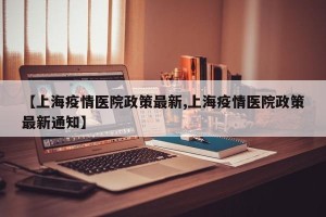 【上海疫情医院政策最新,上海疫情医院政策最新通知】