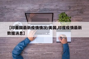 【印美国最新疫情情况/美国,印度疫情最新数据消息】