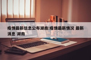 疫情最新信息公布湖南:疫情最新情况 最新消息 湖南