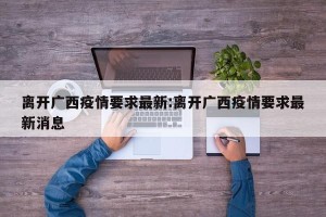 离开广西疫情要求最新:离开广西疫情要求最新消息