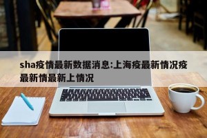 sha疫情最新数据消息:上海疫最新情况疫最新情最新上情况