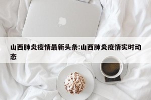 山西肺炎疫情最新头条:山西肺炎疫情实时动态