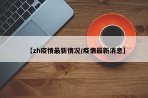 【zh疫情最新情况/疫情最新消息】