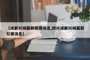 【成都兴城最新疫情消息,四川成都兴城最新引援消息】