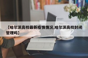 【哈尔滨高校最新疫情情况,哈尔滨高校封闭管理吗】