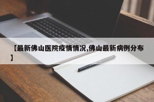 【最新佛山医院疫情情况,佛山最新病例分布】