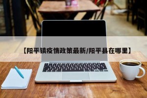 【阳平镇疫情政策最新/阳平县在哪里】