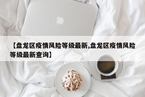 【盘龙区疫情风险等级最新,盘龙区疫情风险等级最新查询】