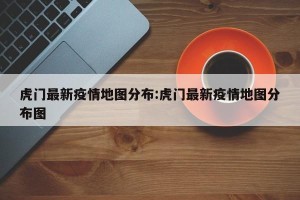 虎门最新疫情地图分布:虎门最新疫情地图分布图