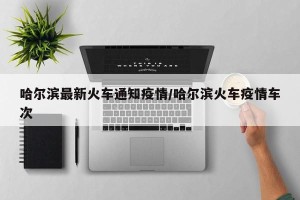 哈尔滨最新火车通知疫情/哈尔滨火车疫情车次