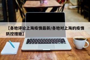 【各地评论上海疫情最新/各地对上海的疫情防控措施】