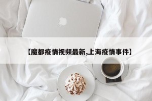 【魔都疫情视频最新,上海疫情事件】