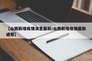 【山西新增疫情消息最新/山西新增疫情最新通报】