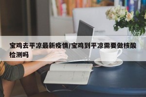 宝鸡去平凉最新疫情/宝鸡到平凉需要做核酸检测吗