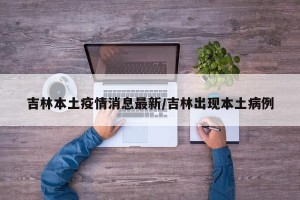 吉林本土疫情消息最新/吉林出现本土病例