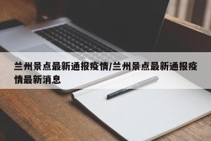 兰州景点最新通报疫情/兰州景点最新通报疫情最新消息