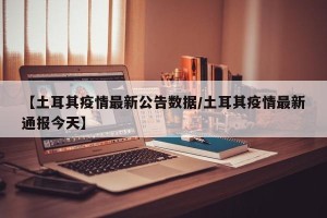 【土耳其疫情最新公告数据/土耳其疫情最新通报今天】