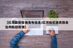 【红河最新疫情发布信息/红河哈尼族彝族自治州新冠疫情】