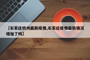 【石家庄杭州最新疫情,石家庄疫情最新情况增加了吗】