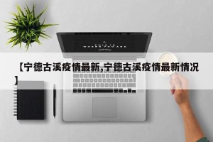 【宁德古溪疫情最新,宁德古溪疫情最新情况】