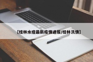【桂林水痘最新疫情通报/桂林汛情】