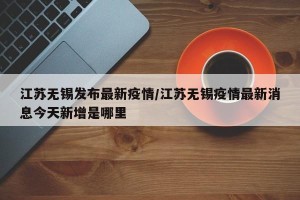 江苏无锡发布最新疫情/江苏无锡疫情最新消息今天新增是哪里