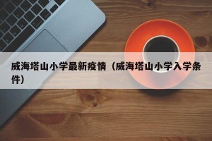 威海塔山小学最新疫情（威海塔山小学入学条件）