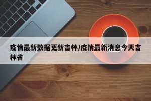 疫情最新数据更新吉林/疫情最新消息今天吉林省