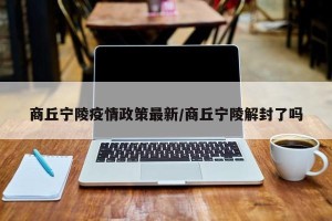 商丘宁陵疫情政策最新/商丘宁陵解封了吗