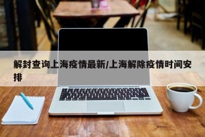 解封查询上海疫情最新/上海解除疫情时间安排
