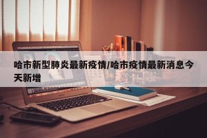 哈市新型肺炎最新疫情/哈市疫情最新消息今天新增