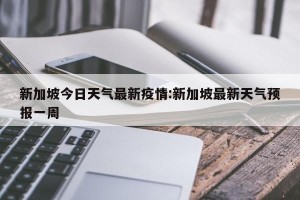 新加坡今日天气最新疫情:新加坡最新天气预报一周