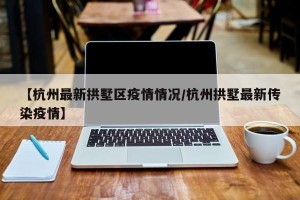 【杭州最新拱墅区疫情情况/杭州拱墅最新传染疫情】