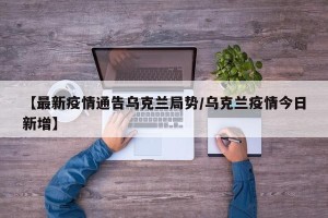【最新疫情通告乌克兰局势/乌克兰疫情今日新增】