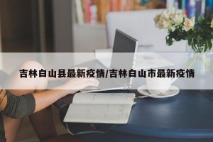 吉林白山县最新疫情/吉林白山市最新疫情