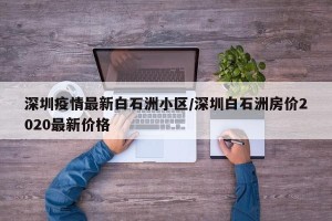 深圳疫情最新白石洲小区/深圳白石洲房价2020最新价格