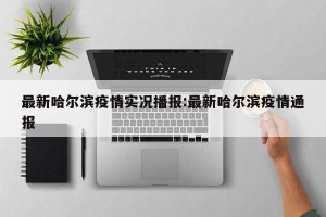 最新哈尔滨疫情实况播报:最新哈尔滨疫情通报