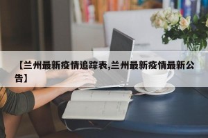 【兰州最新疫情追踪表,兰州最新疫情最新公告】