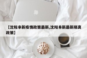 【沈阳阜新疫情政策最新,沈阳阜新最新隔离政策】