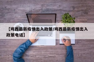 【鸡西最新疫情出入政策/鸡西最新疫情出入政策电话】