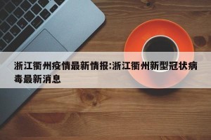 浙江衢州疫情最新情报:浙江衢州新型冠状病毒最新消息