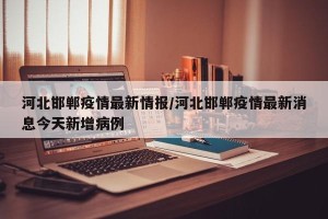河北邯郸疫情最新情报/河北邯郸疫情最新消息今天新增病例