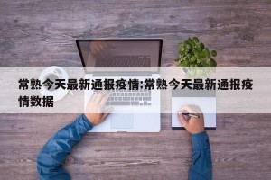 常熟今天最新通报疫情:常熟今天最新通报疫情数据
