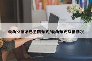 最新疫情消息全国东莞/最新东莞疫情情况