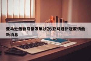 亚马逊最新疫情发展状况:亚马逊新冠疫情最新消息
