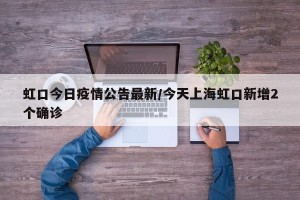 虹口今日疫情公告最新/今天上海虹口新增2个确诊