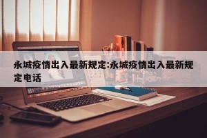 永城疫情出入最新规定:永城疫情出入最新规定电话