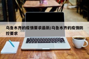 乌鲁木齐的疫情要求最新/乌鲁木齐的疫情防控要求